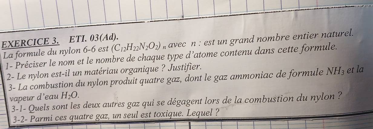 ETI. 03(Ad). 
La formule du nylon 6-6 est (C_12H_22N_2O_2) n avec n : est un grand nombre entier naturel. 
1- Préciser le nom et le nombre de chaque type d’atome contenu dans cette formule. 
2- Le nylon est-il un matériau organique ? Justifier. 
3- La combustion du nylon produit quatre gaz, dont le gaz ammoniac de formule NH_3 et la 
vapeur d’eau H_2O. 
3-1- Quels sont les deux autres gaz qui se dégagent lors de la combustion du nylon ? 
3-2- Parmi ces quatre gaz, un seul est toxique. Lequel ?