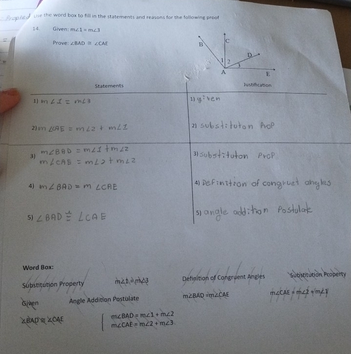 use the word box to fill in the statements and reasons for the following proof 
14. Given: m∠ 1=m∠ 3
Prove: ∠ BAD≌ ∠ CAE
Statements Justification 
1) 
1) 
2) lr
2] 
3) 
3) 
4) 
4) 
5) 
5) 
Word Box: 
Substitution Property m∠ 1=m∠ 3 Definition of Congruent Angles Substitution Property 
Given Angle Addition Postulate m∠ BAD=m∠ CAE m∠ CAE=m∠ 2+m∠ 1
∠ BAD≌ ∠ CAE  □ /□   beginarrayr m∠ BAD=m∠ 1+m∠ 2 m∠ CAE=m∠ 2+m∠ 3endarray
