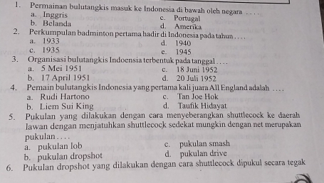 Permainan bulutangkis masuk ke Indonesia di bawah oleh negara . . .
a. Inggris c. Portugal
b. Belanda d. Amerika
2. Perkumpulan badminton pertama hadir di Indonesia pada tahun . . . .
a. 1933 d. 1940
c. 1935 c. 1945
3. Organisasi bulutangkis Indoensia terbentuk pada tanggal .. .
a. 5 Mei 1951 c. 18 Juni 1952
b. 17 April 1951 d. 20 Juli 1952
4. Pemain bulutangkis Indonesia yang pertama kali juara All England adalah . . . .
a. Rudi Hartono c. Tan Joe Hok
b. Liem Sui King d. Taufik Hidayat
5. Pukulan yang dilakukan dengan cara menyeberangkan shuttlecock ke daerah
Iawan dengan menjatuhkan shuttlecock sedekat mungkin dengan net merupakan
pukulan . . . .
a. pukulan lob c. pukulan smash
b. pukulan dropshot d. pukulan drive
6. Pukulan dropshot yang dilakukan dengan cara shuttlecock dipukul secara tegak