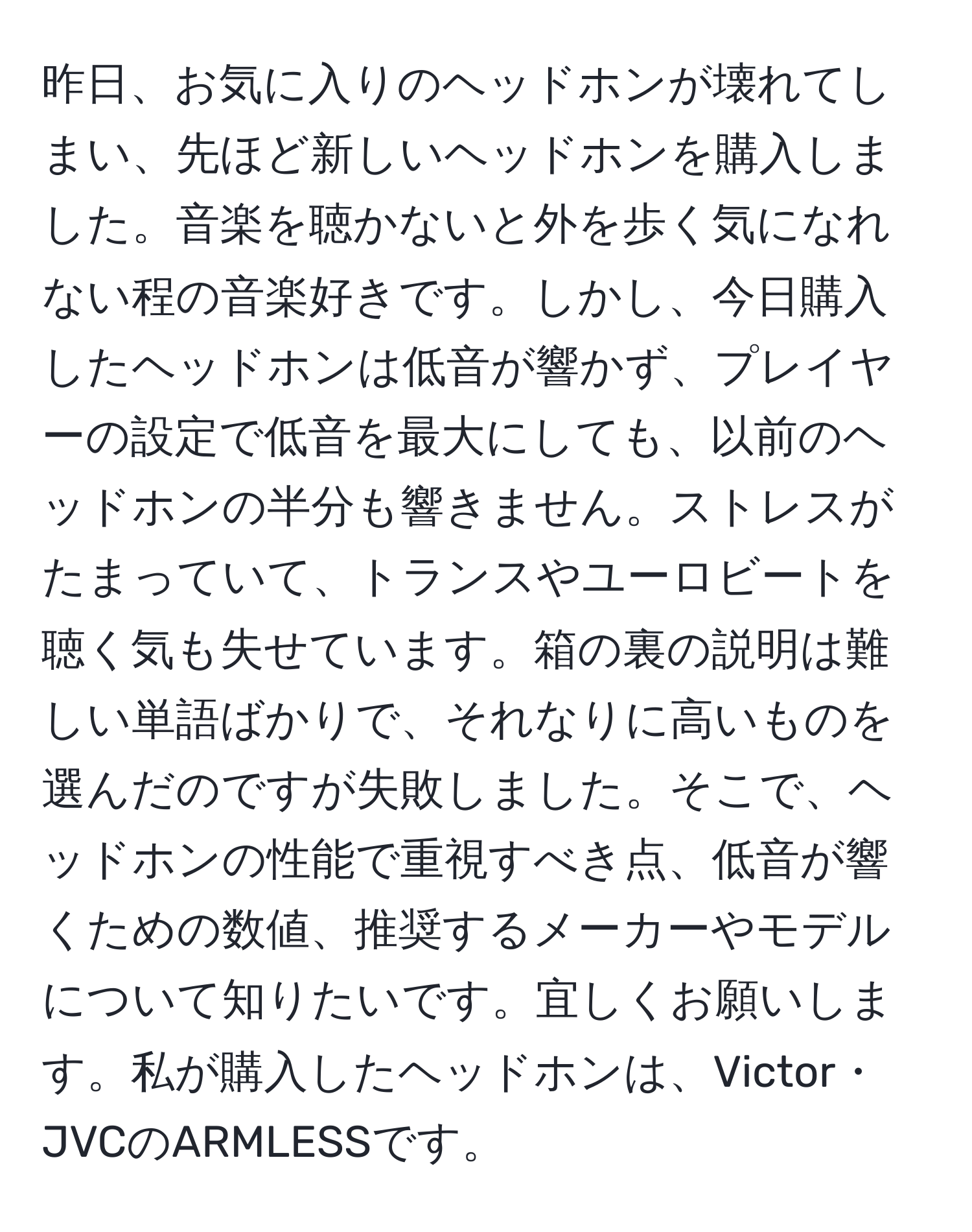 昨日、お気に入りのヘッドホンが壊れてしまい、先ほど新しいヘッドホンを購入しました。音楽を聴かないと外を歩く気になれない程の音楽好きです。しかし、今日購入したヘッドホンは低音が響かず、プレイヤーの設定で低音を最大にしても、以前のヘッドホンの半分も響きません。ストレスがたまっていて、トランスやユーロビートを聴く気も失せています。箱の裏の説明は難しい単語ばかりで、それなりに高いものを選んだのですが失敗しました。そこで、ヘッドホンの性能で重視すべき点、低音が響くための数値、推奨するメーカーやモデルについて知りたいです。宜しくお願いします。私が購入したヘッドホンは、Victor・JVCのARMLESSです。