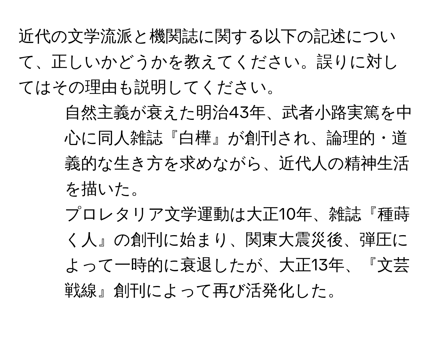 近代の文学流派と機関誌に関する以下の記述について、正しいかどうかを教えてください。誤りに対してはその理由も説明してください。  

1. 自然主義が衰えた明治43年、武者小路実篤を中心に同人雑誌『白樺』が創刊され、論理的・道義的な生き方を求めながら、近代人の精神生活を描いた。  

2. プロレタリア文学運動は大正10年、雑誌『種蒔く人』の創刊に始まり、関東大震災後、弾圧によって一時的に衰退したが、大正13年、『文芸戦線』創刊によって再び活発化した。