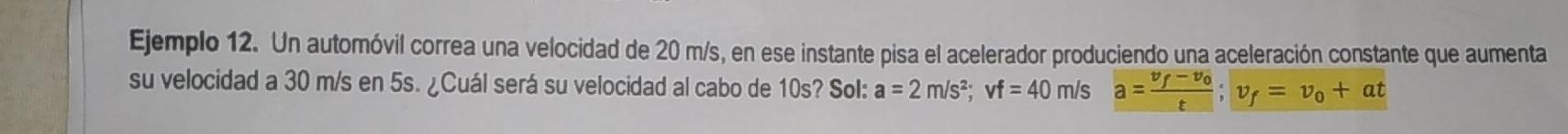 Ejemplo 12. Un automóvil correa una velocidad de 20 m/s, en ese instante pisa el acelerador produciendo una aceleración constante que aumenta 
su velocidad a 30 m/s en 5s. ¿Cuál será su velocidad al cabo de 10s? Sol: a=2m/s^2; vf=40m/s a=frac v_f-v_0t; v_f=v_0+at