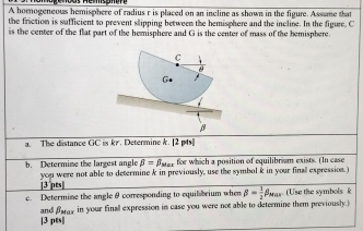 A homogeneous hemisphere of radius r is placed on an incline as shown in the figure. Assame that
the friction is sufficient to prevent slipping between the hemisphere and the incline. In the figure. C
is the center of the flat part of the hemisphere and G is the center of mass of the bemisphere.
a. The distance GC is kr. Determine k. [2 pts]]
beta =beta _wass for which a position of equilibrium exists. (In case
b. Determine the largest angle you were not able to determine k in previously, use the symbol k in your finall expression.)
[3 pts|
c. Determine the angleθ conresponding to equil brium whe beta = 1/2 beta _Max. (Use the symbols k
and fary in your finall expression in case you were not able to determine them previously.)
[3 pts]