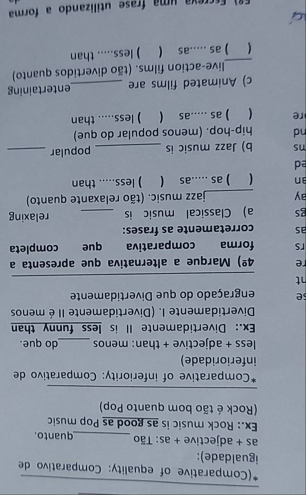 (Comparative of equality: Comparativo de 
igualdade): 
as + adjective + as: Tão _quanto. 
Ex.: Rock music is as good as Pop music 
(Rock é tão bom quanto Pop) 
_ 
*Comparative of inferiority: Comparativo de 
inferioridade) 
less + adjective + than: menos _do que. 
Ex.: Divertidamente II is less funny than 
Divertidamente I. (Divertidamente II é menos 
se engraçado do que Divertidamente 
ht 
_ 
re 4^(_ circ)) Marque a alternativa que apresenta a 
rs forma comparativa que completa 
as corretamente as frases: 
gs a) Classical music is _relaxing 
ay _jazz music. (tão relaxante quanto) 
an  ) as .....as ( ) less..... than 
ed 
ns b) Jazz music is _popular_ 
nd hip-hop. (menos popular do que) 
re 
) as .....as ( ) less..... than 
c) Animated films are _entertaining 
_live-action films. (tão divertidos quanto) 
 ) as .....as ( ) less..... than 
Fº) Escreva uma frase utilizando a forma