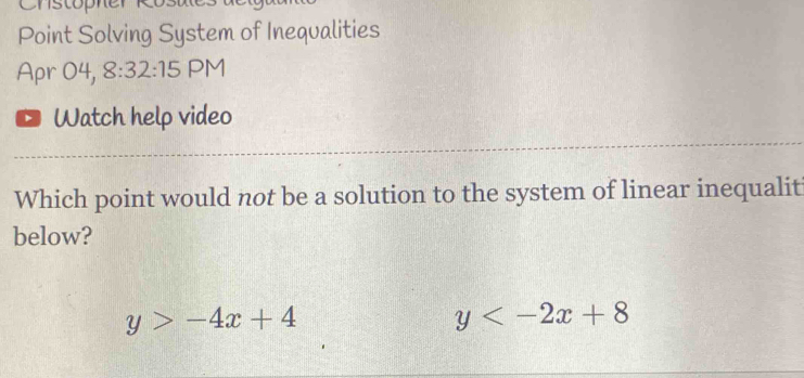 Point Solving System of Inequalities 
Apr 04, 8:32:15 PM 
Watch help video 
Which point would not be a solution to the system of linear inequalit 
below?
y>-4x+4
y