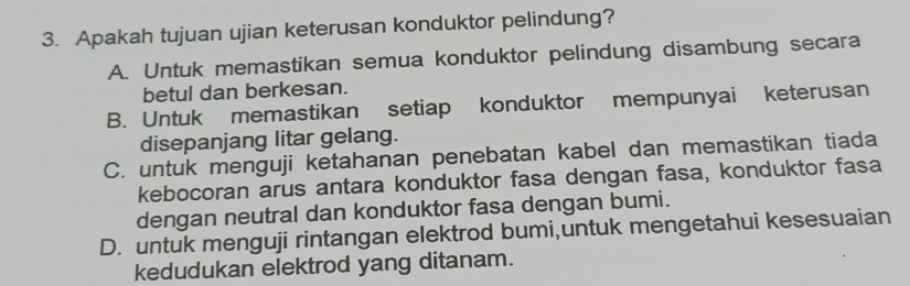 Apakah tujuan ujian keterusan konduktor pelindung?
A. Untuk memastikan semua konduktor pelindung disambung secara
betul dan berkesan.
B. Untuk memastikan setiap konduktor mempunyai keterusan
disepanjang litar gelang.
C. untuk menguji ketahanan penebatan kabel dan memastikan tiada
kebocoran arus antara konduktor fasa dengan fasa, konduktor fasa
dengan neutral dan konduktor fasa dengan bumi.
D. untuk menguji rintangan elektrod bumi,untuk mengetahui kesesuaian
kedudukan elektrod yang ditanam.