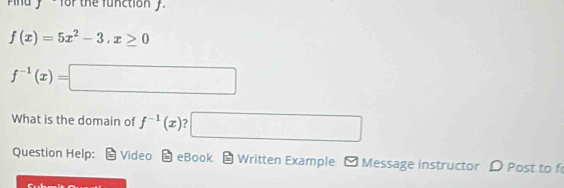 And y ' for the function f.
f(x)=5x^2-3, x≥ 0
f^(-1)(x)=□
What is the domain of f^(-1)(x) 7 □ 
Question Help: Video eBook Written Example - Message instructor D Post to f