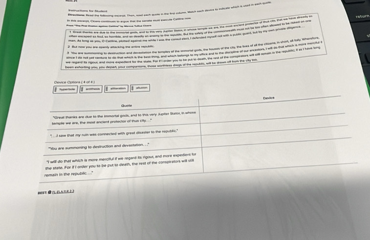 Dnecaner Rusu the Anlosan dereed. Then, usad each quote in the first column. Match each geviot so indicate which is wied in each quile
Instructions for fudent
in this excerpt, Cicero continues to argue that the senate must execute Catiline now
f Girved thanks and due to the imourtal ousts, and to this very Jupter Staor, in whose templt we are, the most incient brotector of thut Uhx, that we hime alrtady t
Frn "The Firsl Crallio againas Caclina" by Marcca fullul Civera
oten eactned ao fhut to trmble, and to reartly an entmy to the reputitic. But the satery of the commonmeaith must not be too often allowed to be riaked on oue return
man. As long as you, O Catlne, plued lgand fhe sar ut the reetiry let I eteitord mysif not with a public guard, but by my can private disgence.
You are summoning to destruction and devastation the temples of the inmortal gods, the houses of the city, the lives of all the ciizrens; in thort, all taly.Whererctu
2 But now you are openly attscking the entire repubific.
since I do not yet venture to do that which is the best thing, and which belongs to my office and to the discipline of our ancestors, I will d4 that which is more mercituli
we regard is rgout and more expeciend for fir sae Per a rosder yeou ts se hut is dieatn, the rest of the contsperatont wai thll reain in the republc it is I have long
been exhorting you, you depart, your companions, those worthless dregs of the republic, wil be drawn off from the city too.
Device Options ( 4 of 4 )
 hy she thoe aleo allusion
Device
Quote
"Great thanks are due to the immortal gods, and to this very Jupiter Stator, in whose
temple we are, the most ancient protector of thus city. . ."'
". . I saw that my ruin was connected with great disaster to the republic."
"Ybu are summoning to destruction and devastation. . '
"I will do that which is more merciful if we regard its rigour, and more expedient for
the state. For if I order you to be put to death, the rest of the conspirators will still
remain in the republic. . ."
BEST ● FL-ELAR23