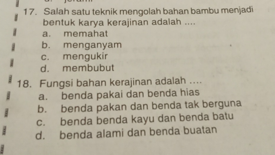 Salah satu teknik mengolah bahan bambu menjadi
bentuk karya kerajinan adalah ....
a. memahat
b. menganyam
c. mengukir
d. membubut
18. Fungsi bahan kerajinan adalah ....
a. benda pakai dan benda hias
b. benda pakan dan benda tak berguna
c. benda benda kayu dan benda batu
d. benda alami dan benda buatan