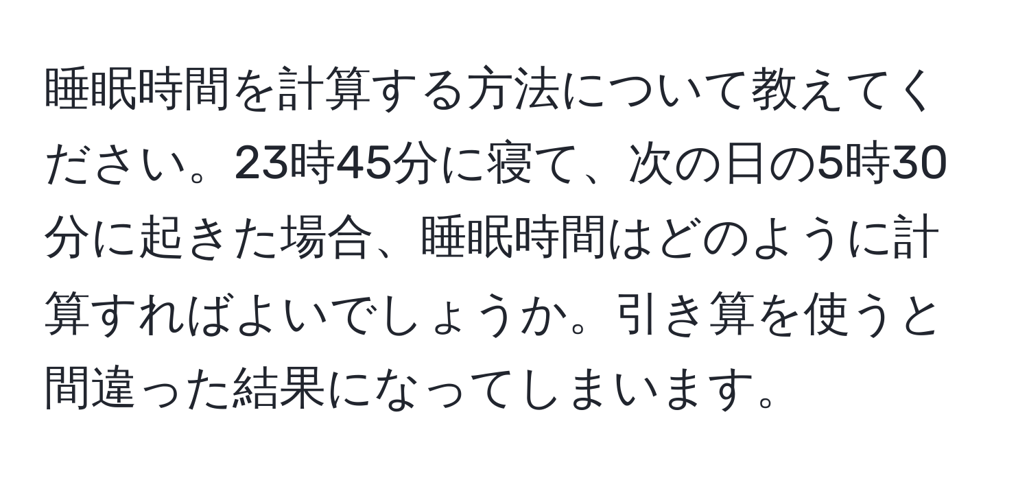 睡眠時間を計算する方法について教えてください。23時45分に寝て、次の日の5時30分に起きた場合、睡眠時間はどのように計算すればよいでしょうか。引き算を使うと間違った結果になってしまいます。