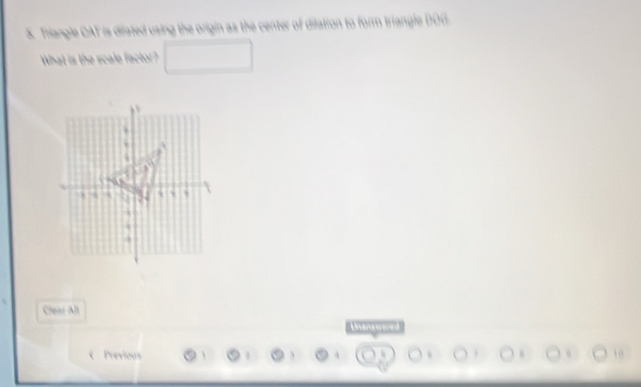 Triangle CAT is difated using the origin as the center of dilation to form triangle DOG
What is the scale factor? 
Clear All 
Unanatreres 
Previous