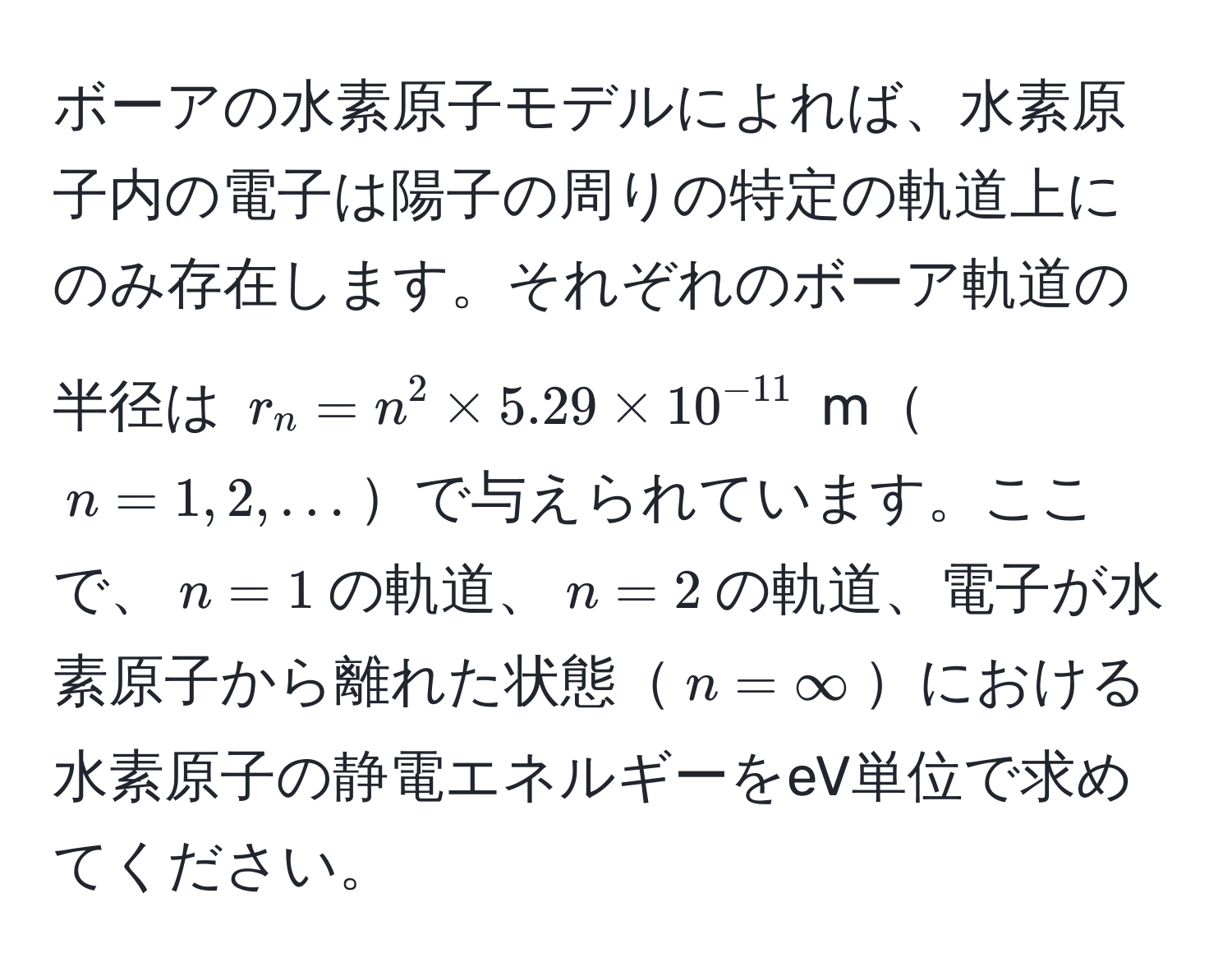 ボーアの水素原子モデルによれば、水素原子内の電子は陽子の周りの特定の軌道上にのみ存在します。それぞれのボーア軌道の半径は $r_n = n^(2 * 5.29 * 10^-11)$ m$n=1, 2, ...$で与えられています。ここで、$n=1$の軌道、$n=2$の軌道、電子が水素原子から離れた状態$n=∈fty$における水素原子の静電エネルギーをeV単位で求めてください。
