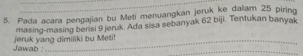 Pada acara pengajian bu Meti menuangkan jeruk ke dalam 25 piring 
masing-masing berisi 9 jeruk. Ada sisa sebanyak 62 biji. Tentukan banyak 
_ 
_ 
jeruk yang dimiliki bu Meti! 
Jawab : 
_