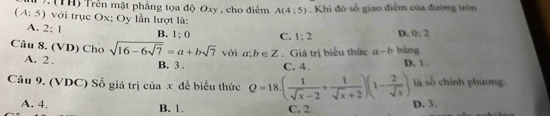 .(TH) Trên mặt phẳng tọa độ Oxy , cho điểm A(4:5). Khi đó số giao điểm của đường tròn
(A;5) với trục Ox; Oy lần lượt là:
A. 2: 1 B. 1; 0 D. 0:2
C. 1; 2
Câu 8. (VD) Cho sqrt(16-6sqrt 7)=a+bsqrt(7) với a;b∈ Z. Giá trị biểu thức -b bǎng
A. 2.
B. 3. C. 4. D. 1.
Câu 9. (VDC) Số giá trị của x để biểu thức Q=18.( 1/sqrt(x)-2 + 1/sqrt(x)+2 )(1- 2/sqrt(x) ) là số chính phương:
A. 4. B. 1. C. 2. D. 3.