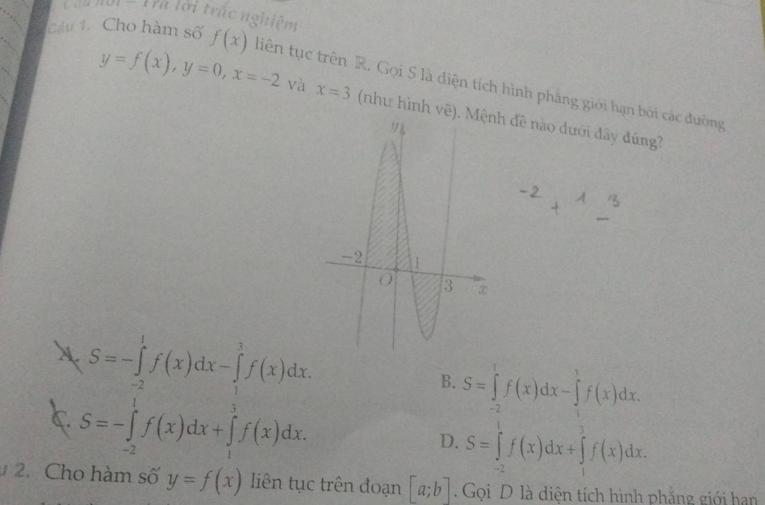 êu nơi - Tra lời trắc nghiệm
Cu 1. Cho hàm số f(x) tiên tục trên R. Gọi S là diện tích hình phăng giới hạn bởi các đường
y=f(x), y=0, x=-2 và x=3 (nhu hình vẽ)h đề nào dưới đây đúng?
A
B. S=∈tlimits _(-2)^1f(x)dx-∈tlimits _1^1f(x)dx.
C
D. S=∈tlimits _(-2)^1f(x)dx+∈tlimits _1^3f(x)dx. 
2.Cho hàm số y=f(x) liên tục trên đoạn [a;b]. Gọi D là diện tích hình phẳng giới han