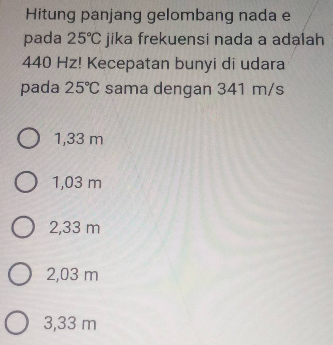 Hitung panjang gelombang nada e
pada 25°C jika frekuensi nada a adalah
440 Hz! Kecepatan bunyi di udara
pada 25°C sama dengan 341 m/s
1,33 m
1,03 m
2,33 m
2,03 m
3,33 m