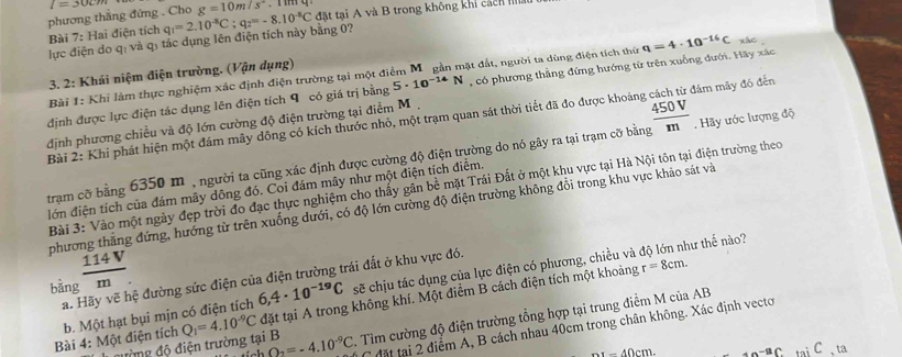 phương thắng đứng . Cho l=30cm g=10m/s^2. r m q
lực điện do q: và q: tác dụng lên điện tích này bằng 0? q_1=2.10^(-8)C;q_2=-8.10^(-8)C đặt tại A và B trong không khi cách hà
Bài 7: Hai điện tích
3. 2: Khái niệm điện trường. (Vận dụng)
Bài 1: Khỉ làm thực nghiệm xác định điện trường tại một điểm M.gần mặt đất, người ta dùng điện tích thứ
định được lực điện tác dụng lên điện tích 9 có giá trị bằng 5· 10^(-14)N , có phương thẳng đứng hướng từ trên xuống đưới. Hãy xác q=4· 10^(-16)C xác
Bài 2: Khi phát hiện một đám mây đồng có kích thước nhỏ, một trạm quan sát thời tiết đã đo được khoảng đâm mây đó đến
định phương chiều và độ lớn cường độ điện trường tại điểm M .
tram cỡ bằng 6350 m , người ta cũng xác định được cường độ điện trường do nó gây ra tại trạm cỡ bằng  450V/m . Hãy ước lượng độ
Bài 3: Vào một ngày đẹp trời đo đạc thực nghiệm cho thấy gân bề mặt Trái Đất ở một khu vực tại Hà Nội tôn tại điện trường theo
lớn điện tích của đám mây dông đó. Coi đám mây như một điện tích điểm.
phương thắng đứng, hướng từ trên xuống dưới, có độ lớn cường độ điện trường không đổi trong khu vực khảo sát và
nư thế nào?
114 V
a. Hãy vẽ hệ đường sức điện của điện trường trái đất ở khu vực đó.
bằng m
Bài 4: Một điện tích b. Một hạt bụi mịn có điện tích 6,4· 10^(-19)C sẽ chịu tác dụng của lực điện có phương, chiều và
đường độ điện trường tại B Q_1=4.10^(-9)C đặt tại A trong không khí. Một điểm B cách điện tích một khoảng
r=8cm.
Q_2=-4.10^(-9)C 1 Tìm cường độ điện trường tổng hợp tại trung điểm M của AB
C đặt tại 2 điểm A, B cách nhau 40cm trong chân không. Xác định vecto
nx-40cm. +n-ac tai C 、 ta