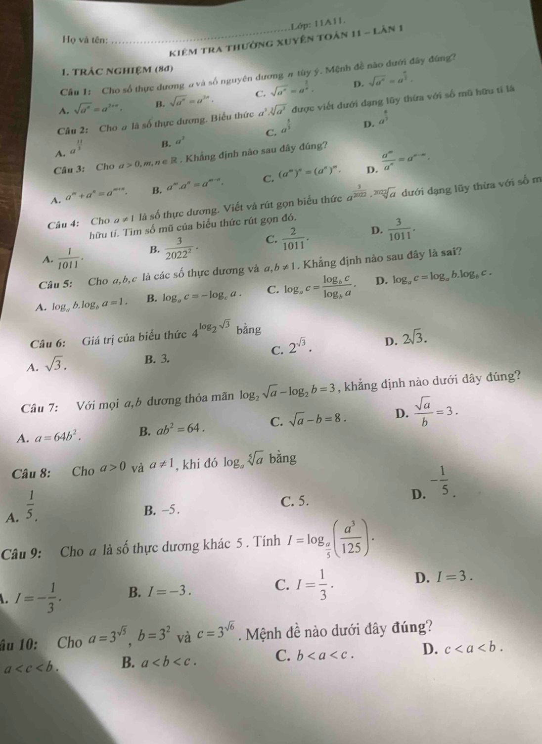 .Lớp: 11A11.
Họ và tên:
_Kiêm tra thường xuyện toàn 11 - Lân 1
1. TRÁC NGHIệM (80)
Cầu 1: Cho số thực dương # và số nguyên dương # tùy ý. Mệnh đề nào đưới đây đứng?
A. sqrt(a^n)=a^(2+n). B. sqrt(a^n)=a^(2n). C. sqrt(a^n)=a^(frac 2)n,
D. sqrt(a^n)=a^(frac n)2.
Câu 2: Cho # là số thực dương. Biểu thức a^3.sqrt[3](a^2) được viết dưới dạng lũy thừa với số mũ hữu tỉ là
C. a^(frac 5)3
D. a^(frac 8)3
A. a^(frac 11)3
B. a^2
Câu 3: Cho a>0,m,n∈ R. Khẳng định nào sau đây đúng?
D.
A. a^m+a^n=a^(m+n). B. a^m.a^n=a^(m-n). C. (a^m)^n=(a^n)^m.  a^m/a^n =a^(m-n).
Câu 4: Cho a!= 1 là số thực dương. Viết và rút gọn biểu thức a^(frac 3)2022· sqrt[2022](a) dưới dạng lũy thừa với số m
hữu tỉ. Tìm số mũ của biểu thức rút gọn đó.
C.  2/1011 .
D.  3/1011 .
A.  1/1011 .
B.  3/2022^2 .
Câu 5: Cho a,b,c là các số thực dương và a,b!= 1. Khẳng định nào sau đây là sai?
D.
A. log _ab.log _ba=1. B. log _ac=-log _ca. C. log _ac=frac log _bclog _ba. log _ac=log _ab.log _bc.
Câu 6: Giá trị của biểu thức 4^(log _2)sqrt(3) bằng
C. 2^(sqrt(3)).
D. 2sqrt(3).
A. sqrt(3).
B. 3.
Câu 7: Với mọi a,b dương thỏa mãn log _2sqrt(a)-log _2b=3 , khẳng định nào dưới đây đúng?
C. sqrt(a)-b=8. D.  sqrt(a)/b =3.
A. a=64b^2. B. ab^2=64.
Câu 8: Cho a>0 và a!= 1 , khi đó log _asqrt[5](a) bǎng
A.  1/5 .
C. 5.
D. - 1/5 .
B. −5.
Câu 9: Cho a là số thực dương khác 5 . Tính I=log _ a/5 ( a^3/125 ). . I=- 1/3 .
B. I=-3. C. I= 1/3 .
D. I=3.
âu 10: Cho a=3^(sqrt(5)),b=3^2 và c=3^(sqrt(6)) Mệnh đề nào dưới đây đúng?
C. b
D. c
a
B. a