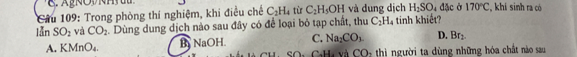 Cầu 109: Trong phòng thí nghiệm, khi điều chế C_2H_4 tù C_2H_5OH và dung dịch H_2SO_4 đặc ở 170°C C, khí sinh ra có
lẫn SO_2 và CO_2. Dùng dung dịch nào sau đây có để loại bỏ tạp chất, thu C_2H_4 tinh khiết?
A. KMnO_4. By NaOH. C. Na_2CO_3. D. Br_2. 
H SOa CaHa và CO_2 thì người ta dùng những hóa chất nào sau