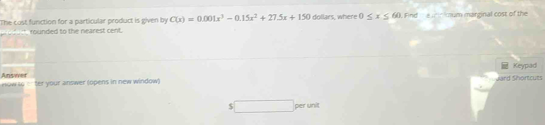 The cost function for a particular product is given by C(x)=0.001x^3-0.15x^2+27.5x+150 dollars, where 0≤ x≤ 60. Find the minimum marginal cost of the 
product, rounded to the nearest cent. 
Keypad 
Answer 
How to enter your answer (opens in new window) 
Jard Shortcuts
$ per unit