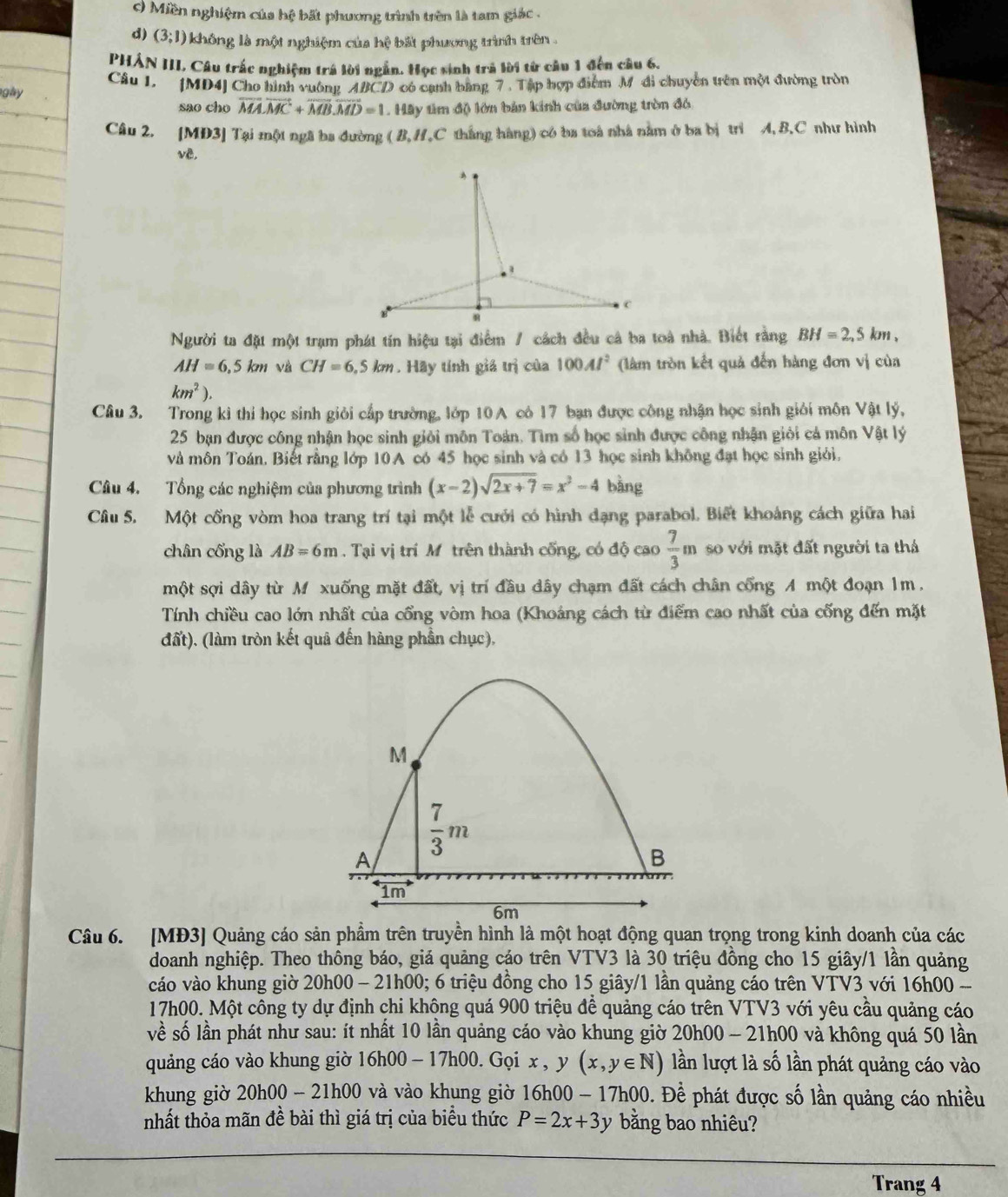 O Miền nghiệm của hệ bất phương trình trên là tam giác .
d) (3;1) không là một nghiệm của hệ bất phương trình trên .
PHẢN III, Câu trắc nghiệm trá lời ngắn. Học sinh trả lời từ câu 1 đến câu 6.
gly Câu 1. [MD4] Cho hình vuông ABCD có cạnh bằng 7 . Tập hợp điểm M đi chuyền trên một đường tròn
sao cho vector MA· vector MC+vector MB· vector MD=1. Hãy tìm độ lớn bản kính của đường tròn đó
Câu 2. [MD3] Tại một ngã ba đường ( B,H,C thắng hàng) có ba toà nhà nằm ở ba bị trì A, B.C như hình
vê,
Người ta đặt một trạm phát tín hiệu tại điểm / cách đều cả ba toà nhà. Biết rằng BH=2,5km,
AH=6.5km và CH=6,5km. Hãy tính giá trị của 100Al^2 (làm tròn kết quả đến hàng đơn vị của
km^2).
Câu 3. Trong kỉ thi học sinh giỏi cấp trường, lớp 10 A có 17 bạn được công nhận học sinh giới môn Vật lý,
25 bạn được công nhận học sinh giỏi môn Toán. Tìm số học sinh được công nhận giới cả môn Vật lý
và môn Toán. Biết rằng lớp 10A có 45 học sinh và có 13 học sinh không đạt học sinh giới.
Câu 4. Tổng các nghiệm của phương trình (x-2)sqrt(2x+7)=x^2-4 bằng
Câu 5. Một cổng vòm hoa trang trí tại một lễ cưới có hình dạng parabol. Biết khoảng cách giữa hai
chân cống là AB=6m. Tại vị trí Mô trên thành cống, có độ cao  7/3 m so với mặt đất người ta thá
một sợi dây từ M xuống mặt đất, vị trí đầu dây chạm đất cách chân cống A một đoạn 1m .
Tính chiều cao lớn nhất của cổng vòm hoa (Khoảng cách từ điểm cao nhất của cống đến mặt
đất). (làm tròn kết quả đến hàng phần chục),
Câu 6. [MĐ3] Quảng cáo sản phầm trên truyền hình là một hoạt động quan trọng trong kinh doanh của các
doanh nghiệp. Theo thông báo, giá quảng cáo trên VTV3 là 30 triệu đồng cho 15 giây/1 lần quảng
váo vào khung giờ 20h00 - 21h00; 6 triệu đồng cho 15 giây/1 lần quảng cáo trên VTV3 với 16h00 -
17h00. Một công ty dự định chi không quá 900 triệu đề quảng cáo trên VTV3 với yêu cầu quảng cáo
về số lần phát như sau: ít nhất 10 lần quảng cáo vào khung giờ 20h00 - 21h00 và không quá 50 lần
quảng cáo vào khung giờ 16h00-17h00. Gọi x,y(x,y∈ N) lần lượt là số lần phát quảng cáo vào
khung giờ 20h00-21h00 và vào khung giờ 16h00-17h00 Đ. Đềể phát được số lần quảng cáo nhiều
nhất thỏa mãn đề bài thì giá trị của biểu thức P=2x+3y bằng bao nhiêu?
Trang 4