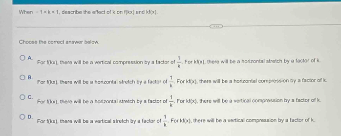 When -1 , describe the effect of k on f(kx) and kf(x). 
Choose the correct answer below.
A.
For f(kx) , there will be a vertical compression by a factor of  1/k  For kf(x) , there will be a horizontal stretch by a factor of k.
B.
For f(kx) , there will be a horizontal stretch by a factor of  1/k . For kf(x) , there will be a horizontal compression by a factor of k
C. For f(kx) , there will be a horizontal stretch by a factor of  1/k . For kf(x) , there will be a vertical compression by a factor of k.
D. For f(kx) , there will be a vertical stretch by a factor of  1/k . For kf(x) , there will be a vertical compression by a factor of k.