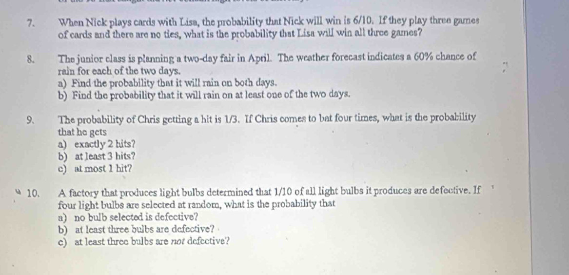 When Nick plays cards with Lisa, the probability that Nick will win is 6/10. If they play three games 
of cards and there are no ties, what is the probability that Lisa will win all three games? 
8. The junior class is planning a two-day fair in April. The weather forecast indicates a 60% chance of 
rain for each of the two days. 
a) Find the probability that it will rain on both days. 
b) Find the probability that it will rain on at least one of the two days. 
9. The probability of Chris getting a hit is 1/3. If Chris comes to bat four times, what is the probability 
that he gets 
a) exactly 2 hits? 
b) at least 3 hits? 
c) at most 1 hit? 
10. A factory that produces light bulbs determined that 1/10 of all light bulbs it produces are defective. If 
four light bulbs are selected at random, what is the probability that 
a) no bulb selected is defcctive? 
b) at least three bulbs are defective? 
c) at least three bulbs are not defective?