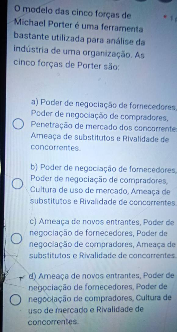 modelo das cinco forças de 1
Michael Porter é uma ferramenta
bastante utilizada para análise da
indústria de uma organização. As
cinco forças de Porter são:
a) Poder de negociação de fornecedores,
Poder de negociação de compradores,
Penetração de mercado dos concorrente
Ameaça de substitutos e Rivalidade de
concorrentes.
b) Poder de negociação de fornecedores,
Poder de negociação de compradores,
Cultura de uso de mercado, Ameaça de
substitutos e Rivalidade de concorrentes.
c) Ameaça de novos entrantes, Poder de
negociação de fornecedores, Poder de
negociação de compradores, Ameaça de
substitutos e Rivalidade de concorrentes.
d) Ameaça de novos entrantes, Poder de
negociação de fornecedores, Poder de
negoclação de compradores, Cultura de
uso de mercado e Rivalidade de
concorrentes.