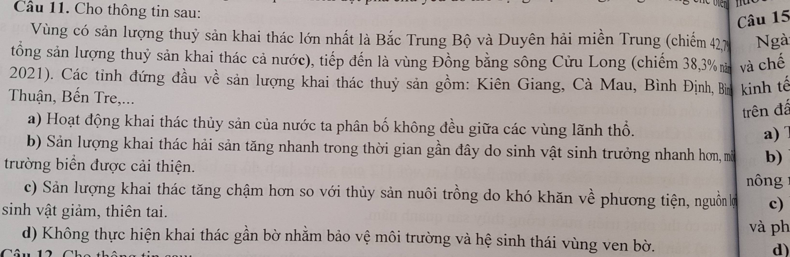 Cho thông tin sau:
Câu 15
Vùng có sản lượng thuỷ sản khai thác lớn nhất là Bắc Trung Bộ và Duyên hải miền Trung (chiếm 42, 7 Ngà
tổng sản lượng thuỷ sản khai thác cả nước), tiếp đến là vùng Đồng bằng sông Cửu Long (chiếm 38, 3% năm và chế
2021). Các tỉnh đứng đầu về sản lượng khai thác thuỷ sản gồm: Kiên Giang, Cà Mau, Bình Định, Bìn kinh tế
Thuận, Bến Tre,...
trên đấ
a) Hoạt động khai thác thủy sản của nước ta phân bố không đều giữa các vùng lãnh thổ. a)
b) Sản lượng khai thác hải sản tăng nhanh trong thời gian gần đây do sinh vật sinh trưởng nhanh hơn, mô b)
trường biển được cải thiện.
nông
c) Sản lượng khai thác tăng chậm hơn so với thủy sản nuôi trồng do khó khăn về phương tiện, nguồn lợ c)
sinh vật giảm, thiên tai.
và ph
d) Không thực hiện khai thác gần bờ nhằm bảo vệ môi trường và hệ sinh thái vùng ven bờ.
d)