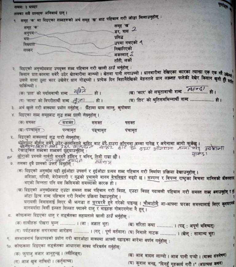 समय: ३ घण्टा
a
तलका सबै प्रश्नहरू अनिबारय छन्।
१. समूह 'क' मा बिइएका शब्दहरूको अर्थ समूह 'षख्र' बाट पहिचान गरी जोडा मिलाउनुहोस् :
समूह 'क' समूह 'ख'
र, त्रास
अनुपम प्रसिद्ध
भय
विख्यात
उपम   भ
लस्कर निखारिएको
अकस्मात
तॉती, ल
२. दिइएको अनच्छेदबाट उपयक्त शब्द पहिचान गरी खाली ठाउँ
किलान प्रात:कालमा सबेरै उठेर खेतबारीमा जान्ध्यो। खेतमा पानी लगाउथ्यो। धानबारीमा देखिएका भारका त्यान्द्रा एक
उसले साना ठूला भार उब्ेलेर धान गोडष्यो
क मेहनतले धान को देखेर किसान खुशी
फरकिन्ध्यो ।
(क) 'प्रात' को पर्या्यवाची शब्द_
ब्द_
(ग) 'साना' को विपरीतार्थी शब्द
_
३ अर्ष खूल्ले गरी वाक्यमा प्रयोग गत्होस
४. दिहएका शब्द समूहबाट ड शबद
(क) सषक्त स श कत
(ख) प॰चामृत
५. दिइएको वाक्यलाई शुद्ध पार
६ रेखाडकत शब्द॰
को प्रशनले
७. तलका दुरवे प्रश्नको
(क) दिडएको अनच्छेद पढी दईओटा उ
अशिक्षा, गरिबी, बेरोजगारी
भएको भिन्नता पनि यस कि
(ख्) बिइएको अन्च्छेदबाट एउंटा स
ओटा द्वित्व शब्द पहिचान गरी निर्माण प्र
घरायसी विवादलाई लिएर भै भगडा त
कल 
मानमर्यादा विर्सी इज्जत सिज्जत फ्याक्ने
८ कोष्ठकमा दिहएका धातु र सडकेतका सहायताले खाली A1
(क) साथीहरू पोखरा घुम्न _.. । (जा : अज्ञात भूत) (ख) सरिता कया_
(ग) पर्यटकहरू सगरमाथा आरोहण _। (गर् : पूर्ण वर्तमान (घ) निमाले नाटक
_
१ सम्भावनार्थ क्रियापदको प्रयोग गरी चारओटा वाक्यमा आफनो पढाइका बारेमा वर्णन ग
१०. कोषकमा दिइएका सड्कैतका आधारमा वाक्य परिवर्तन गर्नुहोस्:
(क) फुपाजु बजार जानुहन्छ। (स्त्रीलिङग) (ख) आज बादल लाग्यो। आज पानी पच्यो। (बाक्य संश्लेषण)
(ग) आज खुब नाचियो। (कर्त्वाच्य) (घ) कुशल भन्छ, "दिनहँ गृहकार्य गरौं ।" (अप्रत्यक्ष कषन)