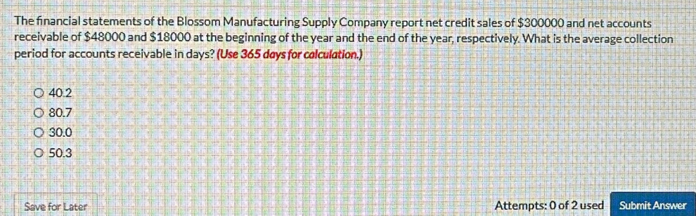 The financial statements of the Blossom Manufacturing Supply Company report net credit sales of $300000 and net accounts
receivable of $48000 and $18000 at the beginning of the year and the end of the year, respectively. What is the average collection
period for accounts receivable in days? (Use 365 døys for calculation.)
40.2
80.7
30.0
50.3
Save for Later Attempts: 0 of 2 used Submit Answer