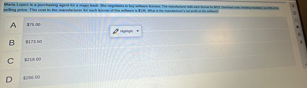 Maria Lopez is a purchasing agent for a major bank. She negotiates to buy software licenses. The manulacturer sel2 vrhead costs, including installation, are 1% of the B
selling price. The cost to the manufacturer for each license of this software is $136. What is the manulacturer's net profit on the software?
a
a
A $75.00
Highlight
a
B $173.50 a
C $218.00
D $286.00