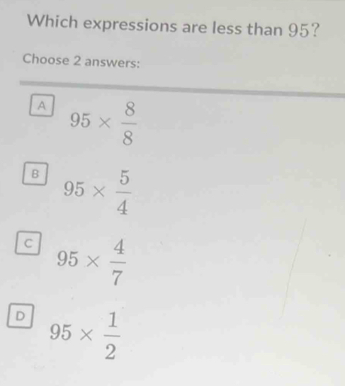 Which expressions are less than 95?
Choose 2 answers:
A 95*  8/8 
B 95*  5/4 
C 95*  4/7 
D 95*  1/2 