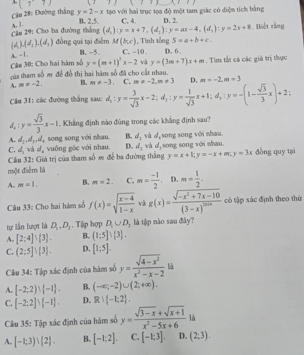 A. (7^(·)7)
()7
Câu 28: Đường thắng y=2-x tạo với hai trục tọa độ một tam giác có diện tích bằng
A. 1.
B. 2,5. C. 4. D. 2.
Câu 29: Cho ba đường thẳng (d_1):y=x+7,(d_2):y=ax-4,(d_3):y=2x+8. Biết rằng
(d_1),(d_2),(d_3) đồng qui tại điểm M(b;c) , Tính tổng S=a+b+c.
A. -1.
B. −5 . C. -10 . D. 6.
Câu 30: Cho hai hàm số y=(m+1)^2x-2 và y=(3m+7)x+m. Tìm tất cả các giá trị thực
của tham số m đề đồ thị hai hàm số đã cho cắt nhau.
A. m!= -2.
B. m!= -3. C. m!= -2,m!= 3 D. m=-2,m=3
Câu 31: các đường thẳng sau: d_1:y= 3/sqrt(3) x-2;d_2:y= 1/sqrt(3) x+1;d_3:y=-(1- sqrt(3)/3 x)+2;
d_4:y= sqrt(3)/3 x-1. Khẳng định nào đúng trong các khẳng định sau?
A. d_2,d_3,d_4 song song với nhau. B. d_2 và d_4 song song với nhau.
C. d_1 và d_4 vuông góc với nhau. D. d_2 và d_3 song song với nhau.
Câu 32: Giá trị của tham số m để ba đường thắng y=x+1;y=-x+m;y=3x đồng quy tại
một điểm là
A. m=1. B. m=2. C. m= (-1)/2 . D. m= 1/2 .
Câu 33: Cho hai hàm số f(x)=sqrt(frac x-4)1-x và g(x)=frac sqrt(-x^2+7x-10)(3-x)^2019 có tập xác định theo thứ
tự lần lượt là D_1,D_2. Tập hợp D_1∪ D_2 là tập nào sau đây?
A. [2;4]vee  3 . B. (1;5]vee  3 .
C. (2;5]vee  3 . D. [1;5].
Câu 34: Tập xác định của hàm số y= (sqrt(4-x^2))/x^2-x-2  là
A. [-2;2)vee  -1 . B. (-∈fty ;-2)∪ (2;+∈fty ).
C. [-2;2]vee  -1 . D. Rvee  -1;2 .
Câu 35: Tập xác định của hàm số y= (sqrt(3-x)+sqrt(x+1))/x^2-5x+6  là
A. [-1;3)vee  2 . B. [-1;2]. C. [-1;3]. D. (2;3).