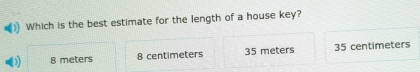 Which is the best estimate for the length of a house key?
8 meters 8 centimeters 35 meters 35 centimeters