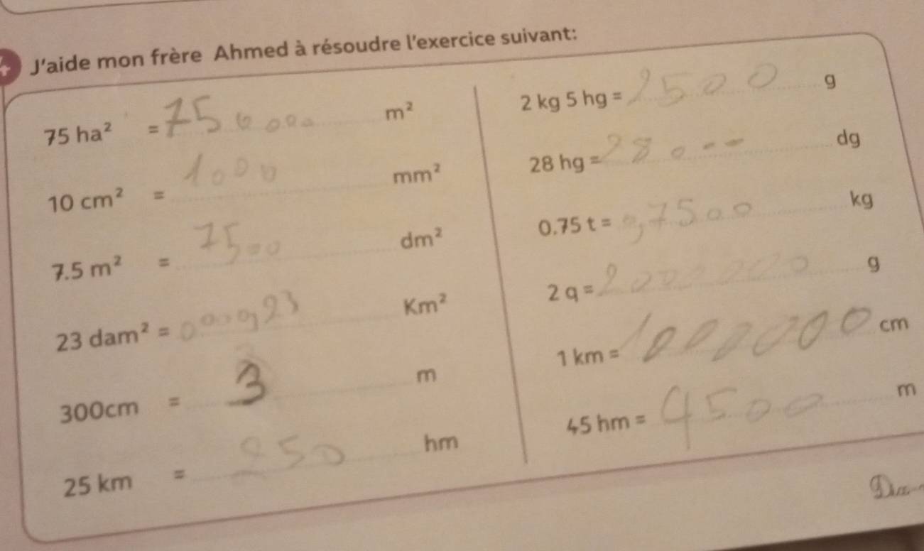 J'aide mon frère Ahmed à résoudre l'exercice suivant: 
_g
m^2
2 k a5h 9 =
75ha^2=
_ 
_ dg
mm^2
28hg=
10cm^2=
_
kg
_
dm^2
0.75t=
_
7.5m^2=
_g 
_
Km^2
2q=
23dam^2=
_
cm
_ 1km=
_ m
_
300cm=
_ 
_ m
__ 45hm=
_
hm
25km=
_