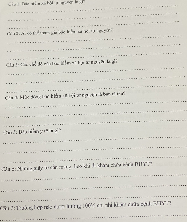 Bảo hiểm xã hội tự nguyện là gi? 
_ 
_ 
_ 
_ 
Câu 2: Ai có thể tham gia bảo hiểm xã hội tự nguyện? 
_ 
_ 
_ 
Câu 3: Các chế độ của bảo hiểm xã hội tự nguyện là gì? 
_ 
_ 
_ 
Câu 4: Mức đóng bảo hiểm xã hội tự nguyện là bao nhiêu? 
_ 
_ 
_ 
Câu 5: Bảo hiểm y tế là gì? 
_ 
_ 
_ 
Câu 6: Những giấy tờ cần mang theo khi đi khám chữa bệnh BHYT? 
_ 
_ 
Câu 7: Trường hợp nào được hưởng 100% chi phí khám chữa bệnh BHYT? 
_