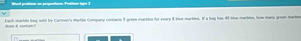 Word problem on proportions: Problem type 2 
Each marble bag sold by Carmen's Marble Company contains 5 green marbles for every 8 blue marbles. If a bag has 40 blue marbles, how many green marble 
does it contain?