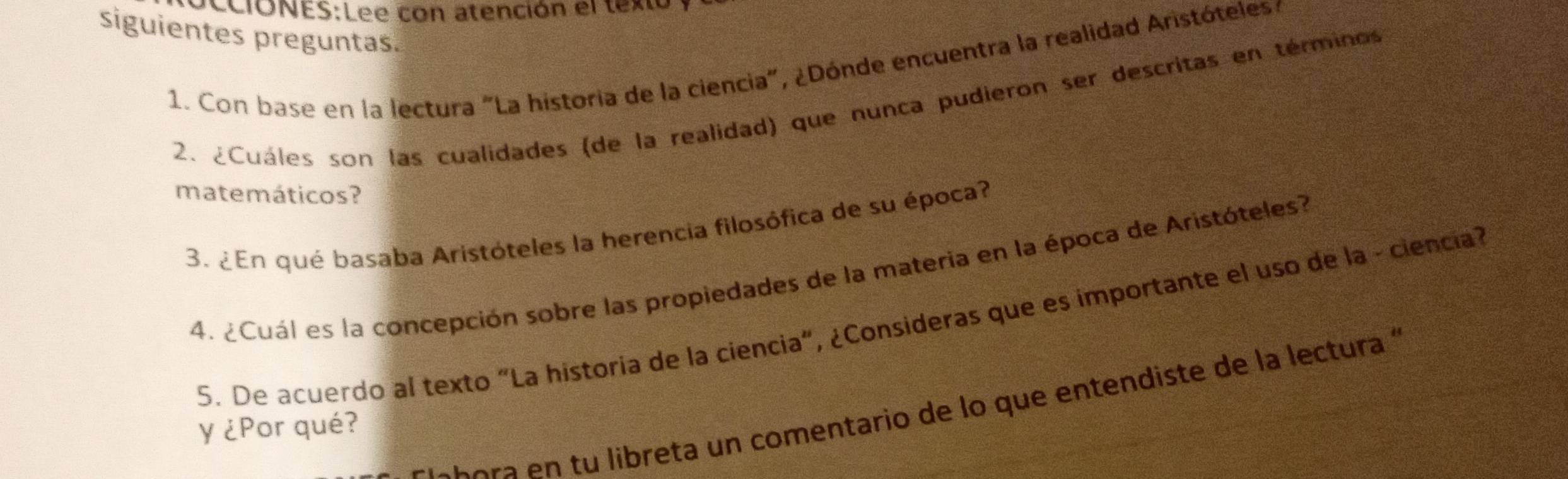 con atención el texto 
siguientes preguntas. 
1. Con base en la lectura "La historia de la ciencia", ¿Dónde encuentra la realidad Aristóteles : 
2. ¿Cuáles son las cualidades (de la realidad) que nunca pudieron ser descritas en términos 
matemáticos? 
3. ¿En qué basaba Aristóteles la herencia filosófica de su época? 
4. ¿Cuál es la concepción sobre las propiedades de la materia en la época de Aristóteles? 
5. De acuerdo al texto "La historia de la ciencia", ¿Consideras que es importante el uso de la - ciencia? 
o a i eta un comentario de lo que entendiste de la lectura '' 
y ¿Por qué?