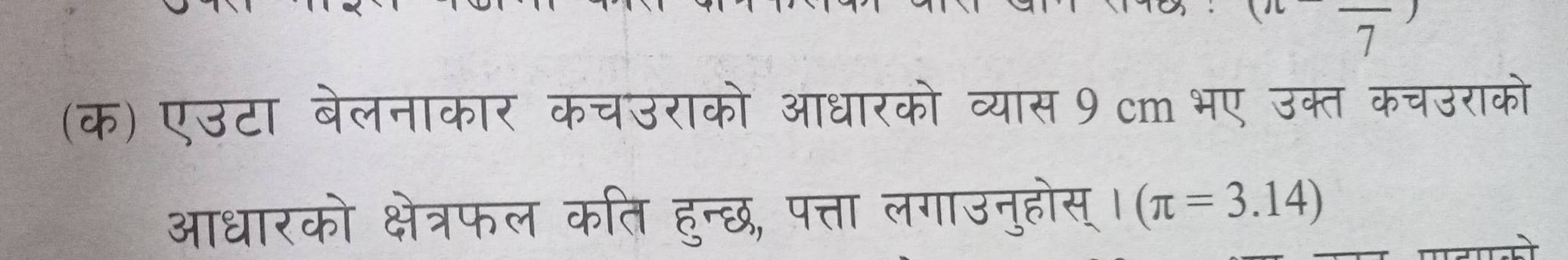 7 
(क) एउटा बेलनाकार कचउराको आधारको व्यास 9 cm भए उक्त कचउराको 
आधारको क्षेत्रफल कति हुन्छ, पत्ता लगाउनुहोस् | (π =3.14)