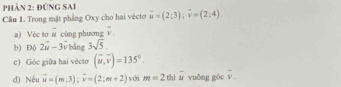 phÀN 2: đÚNG SAI 
Câu 1. Trong mặt phầng Oxy cho hai véctơ overline u=(2;3); overline v=(2;4). 
a) Véc tơ n cùng phương .) overline v. 
b) Độ 2vector u-3vector v bằng 3sqrt(5). 
c) Góc giữa hai véctơ (vector u,vector v)=135°. 
d) Nếu vector u=(m,3); vector v=(2;m+2) với m=2 thì overline u vuông góc vector v.