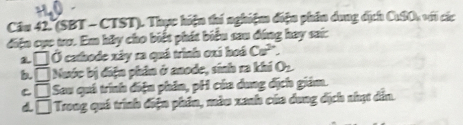 (SBT - CTST). Thực hiện thi nghiệm điện phân dung dịch CuSOu với các 
điện cục tro. Em hãy cho biết phát biểu sau đúng hay sai: 
a. □ Ở cathode xây ra quá trình oxí hoá Ca^(2+). 
b. □ Nuớc bị điện phân ở anode, sinh ra khí O_2
C □ Sau quá trình điện phân, pH của dung địch giám. 
□ Trong quá trình điện phân, màu xanh của dung địch nhạt dẫn.