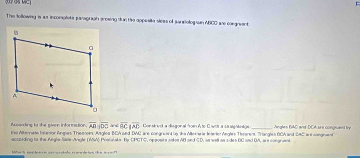 (62 66 MC) F 
The following is an incomplete paragraph proving that the opposite sides of parallelogram ABCD are congruent: 
According to the given information, overline ABparallel overline DC and overline BCparallel overline AD Construct a diagonal from Ato C with a straightedge. _Angles BAC and DCA are congruent by 
the Alternate Interior Angles Theorem. Angles BCA and DAC are congruent by the Alternate Interior Angles Theorem. Triangles BCA and DAC are congruent 
according to the Angle-Side-Angle (ASA) Postulate. By CPCTC, opposite sides AB and CD, as well as sides BC and DA, are congruent. 
Which sentence accuratelyv completes the nroof?