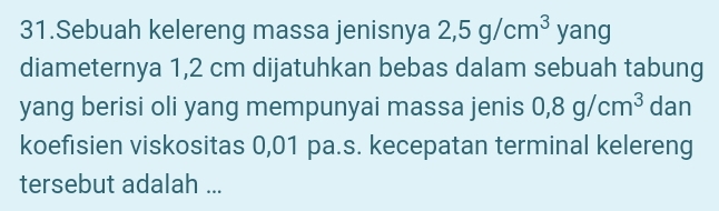 Sebuah kelereng massa jenisnya 2,5g/cm^3 yang 
diameternya 1,2 cm dijatuhkan bebas dalam sebuah tabung 
yang berisi oli yang mempunyai massa jenis 0,8g/cm^3 dan 
koefisien viskositas 0,01 pa.s. kecepatan terminal kelereng 
tersebut adalah ...