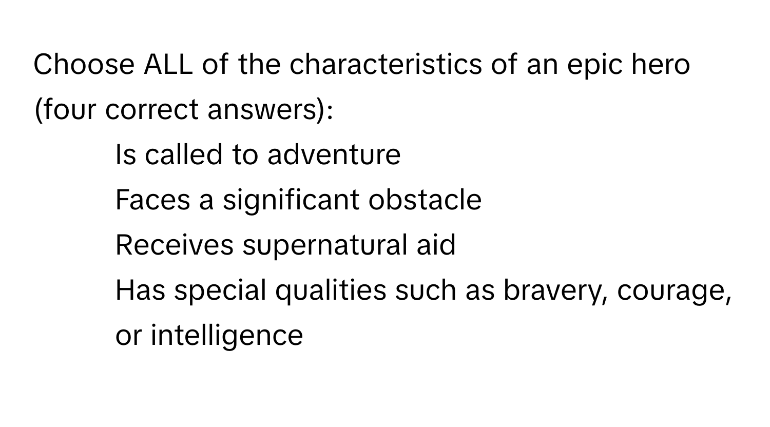 Choose ALL of the characteristics of an epic hero (four correct answers):

- Is called to adventure
- Faces a significant obstacle
- Receives supernatural aid
- Has special qualities such as bravery, courage, or intelligence