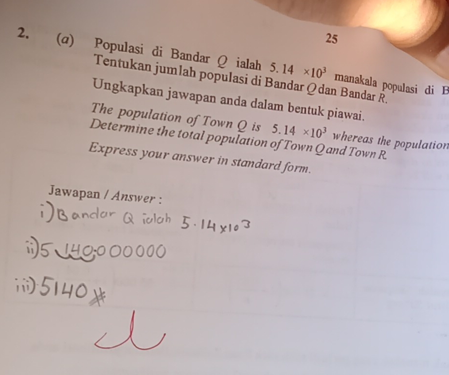25 
2. (a) Populasi di Bandar Q ialah 5.14* 10^3 manakala populasi di B 
Tentukan jumlah populasi di Bandar Qdan Bandar R. 
Ungkapkan jawapan anda dalam bentuk piawai. 
The population of Town Q is 5.14* 10^3 whereas the population 
Determine the total population of Town Q and Town R. 
Express your answer in standard form. 
Jawapan / Answer :