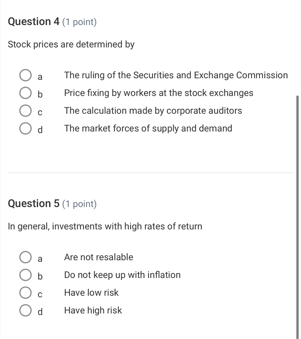 Stock prices are determined by
a The ruling of the Securities and Exchange Commission
b Price fixing by workers at the stock exchanges
C The calculation made by corporate auditors
d The market forces of supply and demand
Question 5 (1 point)
In general, investments with high rates of return
a Are not resalable
b Do not keep up with inflation
C Have low risk
d Have high risk