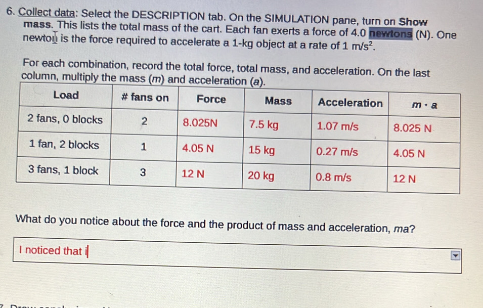 Collect data: Select the DESCRIPTION tab. On the SIMULATION pane, turn on Show
mass. This lists the total mass of the cart. Each fan exerts a force of 4.0 newtons (N). One
newton is the force required to accelerate a 1-kg object at a rate of 1m/s^2.
For each combination, record the total force, total mass, and acceleration. On the last
column, multiply the ma
What do you notice about the force and the product of mass and acceleration, ma?
I noticed that