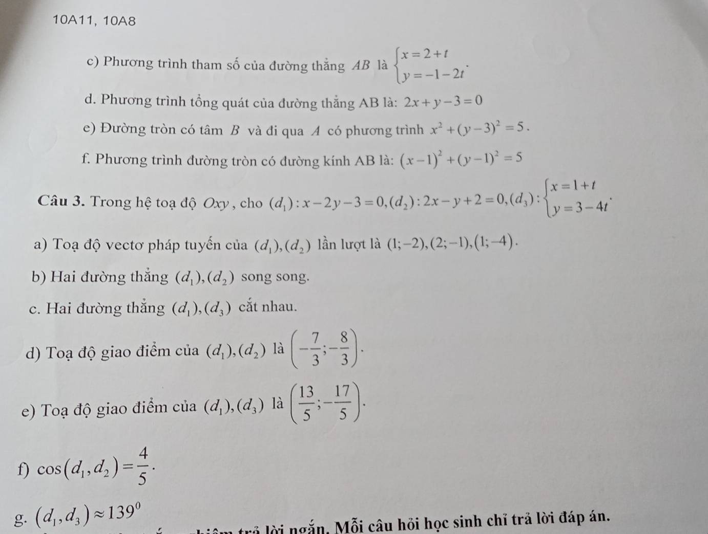 10A11, 10A8
c) Phương trình tham số của đường thẳng AB là beginarrayl x=2+t y=-1-2tendarray. .
d. Phương trình tổng quát của đường thắng AB là: 2x+y-3=0
e) Đường tròn có tâm B và đi qua A có phương trình x^2+(y-3)^2=5.
f. Phương trình đường tròn có đường kính AB là: (x-1)^2+(y-1)^2=5
Câu 3. Trong hệ toạ độ Oxy , cho (d_1):x-2y-3=0,(d_2):2x-y+2=0,(d_3):beginarrayl x=1+t y=3-4tendarray. .
a) Toạ độ vectơ pháp tuyến của (d_1),(d_2) lần lượt là (1;-2),(2;-1),(1;-4).
b) Hai đường thắng (d_1),(d_2) song song.
c. Hai đường thắng (d_1),(d_3) cắt nhau.
d) Toạ độ giao điểm của (d_1),(d_2) là (- 7/3 ;- 8/3 ).
e)  Toạ độ giao điểm của (d_1),(d_3) là ( 13/5 ;- 17/5 ).
f) cos (d_1,d_2)= 4/5 .
g. (d_1,d_3)approx 139°
lả lời ngắn, Mỗi câu hồi học sinh chỉ trả lời đáp án.