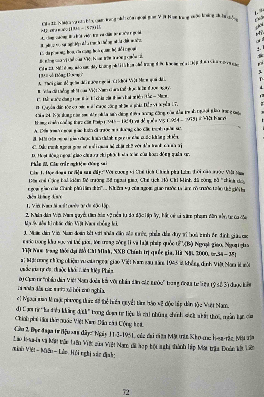 Cầu 22. Nhiệm vụ căn bản, quan trọng nhất của ngoại giao Việt Nam trong cuộc kháng chiến chồng Cuộ
Mỹ, cửu nước (1954 - 1975) là
giới
A. tăng cường thu hút viện trợ và đầu tư nước ngoài.
Mỹ.
B. phục vụ sự nghiệp đầu tranh thống nhất đất nước.
tựá
C. đa phương hoá, đa đạng hoá quan hệ đối ngoại.
2. 1
D. nâng cao vị thể của Việt Nam trên trường quốc tế, đần
Câu 23. Nội dung nào sau đây không phải là hạn chế trong điều khoán của Hiệp định Giơ-ne-vơ năm mi
1954 về Đông Dương?
3.
A. Thời gian đề quân đội nước ngoài rút khỏi Việt Nam quá dài.
Tu
B. Vần đề thống nhất của Việt Nam chưa thể thực hiện được ngay.
4.
C. Đất nước đang tạm thời bị chia cất thành hai miền Bắc - Nam.
m
D. Quyền dân tộc cơ bản mới được công nhận ở phía Bắc vĩ tuyển 17.
g
Câu 24. Nội dung nào sau đây phản ánh đúng điểm tương đồng của đầu tranh ngoại giao trong cuộc 2
háng chiến chống thực dân Pháp (1945 - 1954) ởvà đề quốc Mỹ (1954 - 1975) ở Việt Nam?
A. Dầu tranh ngoại giao luôn đi trước mờ đường cho đấu tranh quân sự.
B. Mặt trận ngoại giao được hình thành ngay từ đầu cuộc kháng chiến.
C. Đầu tranh ngoại giao có mối quan hệ chặt chê với đầu tranh chính trị.
D. Hoạt động ngoại giao chịu sự chỉ phối hoàn toàn của hoạt động quân sự.
Phần II. Câu trắc nghiệm đúng sai
Câu 1. Đọc đoạn tư liệu sau đây:“Với cương vị Chủ tịch Chính phủ Lâm thời của nước Việt Nam
Dân chủ Cộng hoà kiêm Bộ trưởng Bộ ngoại giao, Chú tịch Hồ Chí Minh đã công bố “chính sách
ngoại giao của Chính phủ lâm thời”... Nhiệm vụ của ngoại giao nước ta làm rõ trước toàn thế giới ba
điều khẳng định:
1. Việt Nam là một nước tự do độc lập.
2. Nhân dân Việt Nam quyết tâm bảo vệ nền tự do độc lập ấy, bất cứ ai xâm phạm đến nền tự do độc
lập ấy đều bị nhân dân Việt Nam chống lại.
3. Nhân dân Việt Nam đoàn kết với nhân dân các nước, phần đầu duy trì hoà binh ồn định giữa các
nước trong khu vực và thế giới, tôn trọng công lí và luật pháp quốc tế''.(Bộ Ngoại giao, Ngoại giao
Việt Nam trong thời đại Hồ Chí Minh, NXB Chính trị quốc gia, Hà Nội, 2000, tr.34 - 35)
a) Một trong những nhiệm vụ của ngoại giao Việt Nam sau năm 1945 là khẳng định Việt Nam là một
quốc gia tự do, thuộc khối Liên hiệp Pháp.
b) Cụm tử “nhân dân Việt Nam đoàn kết với nhân dân các nước” trong đoạn tư liệu (ý số 3) được hiểu
là nhân dân các nước xã hội chủ nghĩa.
c) Ngoại giao là một phương thức đề thể hiện quyết tâm bảo vệ độc lập dân tộc Việt Nam.
d) Cụm từ “ba điều khẳng định” trong đoạn tư liệu là chỉ những chính sách nhất thời, ngắn hạn của
Chính phủ lâm thời nước Việt Nam Dân chủ Cộng hoà.
Câu 2. Đọc đoạn tư liệu sau đây:'Ngày 11-3-1951, các đại diện Mặt trận Khơ-me Ít-sa-rắc, Mặt trận
Lào Ít-xa-la và Mặt trận Liên Việt của Việt Nam đã họp hội nghị thành lập Mặt trận Đoàn kết Liên
minh Việt - Miên - Lào. Hội nghị xác định:
72